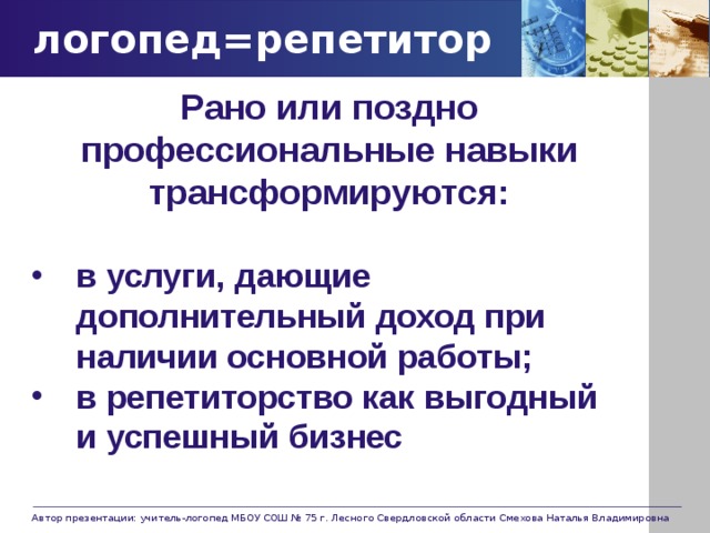 логопед=репетитор Рано или поздно профессиональные навыки трансформируются:  в услуги, дающие дополнительный доход при наличии основной работы; в репетиторство как выгодный и успешный бизнес Автор презентации: учитель-логопед МБОУ СОШ № 75 г. Лесного Свердловской области Смехова Наталья Владимировна 