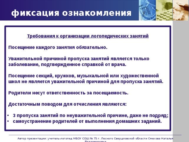 фиксация ознакомления  Требования к организации логопедических занятий   Посещение каждого занятия обязательно.    Уважительной причиной пропуска занятий является только  заболевание, подтвержденное справкой от врача.    Посещение секций, кружков, музыкальной или художественной  школ не является уважительной причиной для пропуска занятий.    Родители несут ответственность за посещаемость.    Достаточным поводом для отчисления являются:   3 пропуска занятий по неуважительной причине, даже не подряд; самоустранение родителей от выполнения домашних заданий.   Автор презентации: учитель-логопед МБОУ СОШ № 75 г. Лесного Свердловской области Смехова Наталья Владимировна 