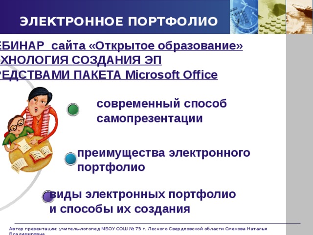 ЭЛЕКТРОННОЕ ПОРТФОЛИО ВЕБИНАР сайта «Открытое образование» ТЕХНОЛОГИЯ СОЗДАНИЯ ЭП СРЕДСТВАМИ ПАКЕТА Microsoft Office современный способ самопрезентации преимущества электронного портфолио виды электронных портфолио и способы их создания Автор презентации: учитель-логопед МБОУ СОШ № 75 г. Лесного Свердловской области Смехова Наталья Владимировна 