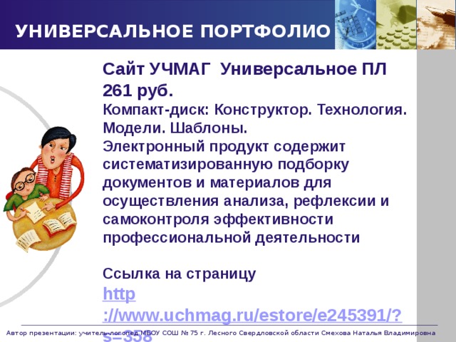 УНИВЕРСАЛЬНОЕ ПОРТФОЛИО Сайт УЧМАГ Универсальное ПЛ 261 руб. Компакт-диск: Конструктор. Технология. Модели. Шаблоны. Электронный продукт содержит систематизированную подборку документов и материалов для осуществления анализа, рефлексии и самоконтроля эффективности профессиональной деятельности  Ссылка на страницу http ://www.uchmag.ru/estore/e245391/?s=358  Автор презентации: учитель-логопед МБОУ СОШ № 75 г. Лесного Свердловской области Смехова Наталья Владимировна 