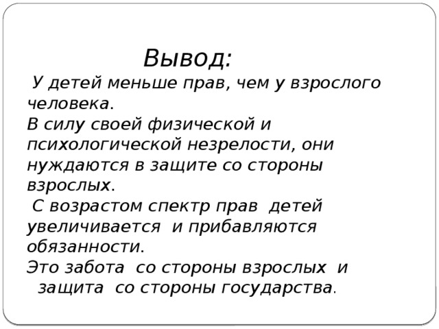  Вывод:   У детей меньше прав, чем у взрослого человека. В силу своей физической и психологической незрелости, они нуждаются в защите со стороны взрослых.  С возрастом спектр прав детей увеличивается и прибавляются обязанности. Это забота со стороны взрослых и защита со стороны государства . 