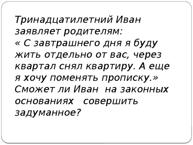 Тринадцатилетний Иван заявляет родителям: « С завтрашнего дня я буду жить отдельно от вас, через квартал снял квартиру. А еще я хочу поменять прописку.» Сможет ли Иван на законных основаниях совершить задуманное? 