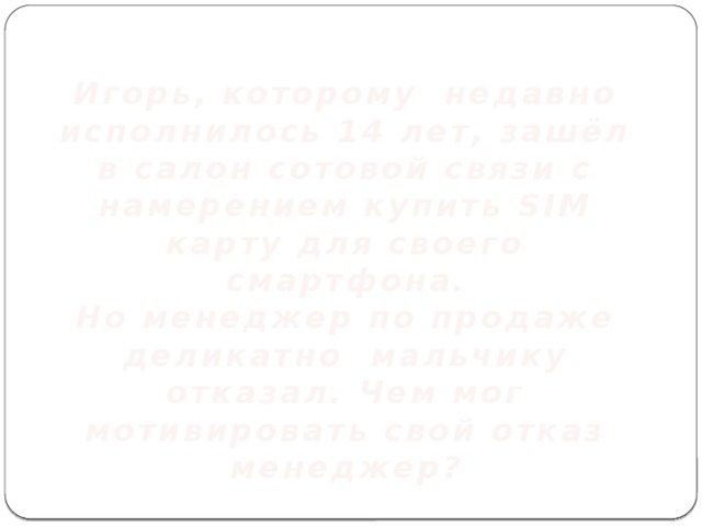 Игорь, которому недавно исполнилось 14 лет, зашёл в салон сотовой связи с намерением купить SIM карту для своего смартфона. Но менеджер по продаже деликатно мальчику отказал. Чем мог мотивировать свой отказ менеджер? 