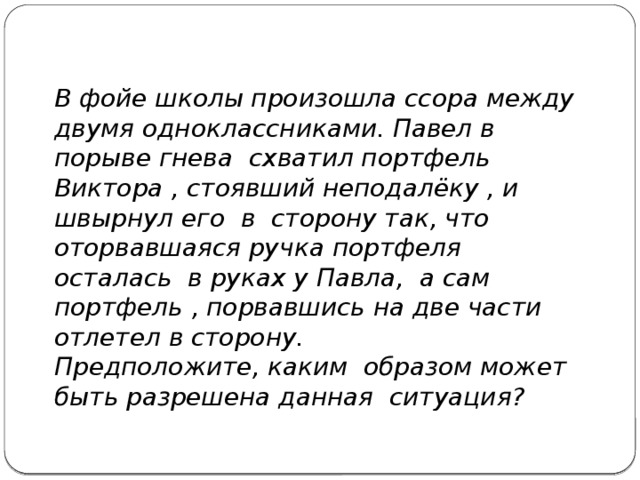 В фойе школы произошла ссора между двумя одноклассниками. Павел в порыве гнева схватил портфель Виктора , стоявший неподалёку , и швырнул его в сторону так, что оторвавшаяся ручка портфеля осталась в руках у Павла, а сам портфель , порвавшись на две части отлетел в сторону. Предположите, каким образом может быть разрешена данная ситуация? 