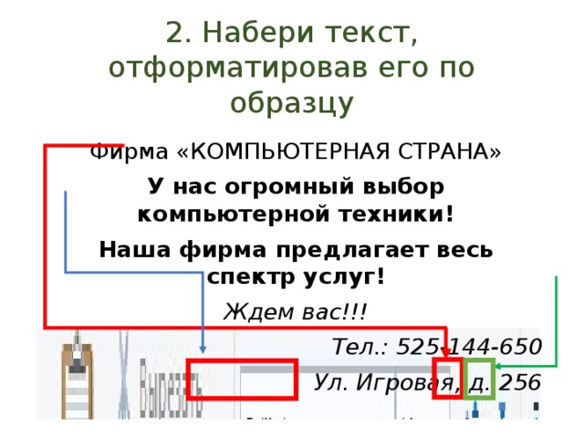 2. Набери текст, отформатировав его по образцу Фирма «КОМПЬЮТЕРНАЯ СТРАНА» У нас огромный выбор компьютерной техники! Наша фирма предлагает весь спектр услуг! Ждем вас!!! Тел.: 525-144-650 Ул. Игровая, д. 256 