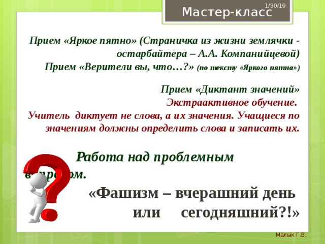 1/30/19 Мастер-класс  Прием «Яркое пятно» (Страничка из жизни землячки - остарбайтера – А.А. Компанийцевой) Прием «Верители вы, что…?» (по тексту «Яркого пятна»)  Прием «Диктант значений»  Экстраактивное обучение. Учитель диктует не слова, а их значения. Учащиеся по значениям должны определить слова и записать их.   Работа над проблемным вопросом. «Фашизм – вчерашний день или сегодняшний?!» Малык Г.В. 