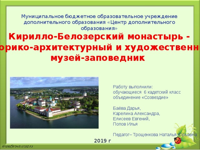 Муниципальное бюджетное образовательное учреждение дополнительного образования «Центр дополнительного образования» Кирилло-Белозерский монастырь - историко-архитектурный и художественный музей-заповедник Работу выполнили: обучающиеся 6 кадетский класс объединение «Созвездие» Баёва Дарья, Карелина Александра, Елисеев Евгений, Попов Илья Педагог– Трощенкова Наталья Юрьевна 2019 г 