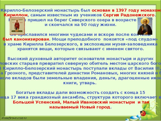 Кирилло-Белозерский монастырь был основан в 1397 году монахом Кириллом , самым известным из учеников Сергия Радонежского . Кирилл пришел на берег Сиверского озера в возрасте 60 лет  и скончался на 90 году жизни.  Он прославился многими чудесами и вскоре после кончины был канонизирован . Мощи преподобного покоятся «под спудом» в храме Кирилла Белозерского, в экспозиции музея-заповедника хранятся вещи, которые связывают с именем святого.  Высокий духовный авторитет основателя монастыря и других Кирилловских старцев превратил северную обитель местом царского богомолья. В Кирилло-Белозерский монастырь поступали вклады от Василия III, Ивана Грозного, представителей династии Романовых, многих князей и бояр. В числе вкладов были земельные владения, деньги, драгоценные иконы, книги, утварь.  Богатые вклады дали возможность создать с конца 15 до конца 17 века грандиозный ансамбль, структура которого включает в себя  Большой Успенский, Малый Ивановский монастыри и так называемый Новый город . 