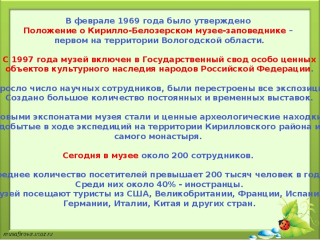 В феврале 1969 года было утверждено Положение о Кирилло-Белозерском музее-заповеднике – первом на территории Вологодской области.  С 1997 года музей включен в Государственный свод особо ценных объектов культурного наследия народов Российской Федерации .  Выросло число научных сотрудников, были перестроены все экспозиции, Создано большое количество постоянных и временных выставок.  Новыми экспонатами музея стали и ценные археологические находки, добытые в ходе экспедиций на территории Кирилловского района и самого монастыря.  Сегодня в музее около 200 сотрудников.  Среднее количество посетителей превышает 200 тысяч человек в год. Среди них около 40% - иностранцы. Музей посещают туристы из США, Великобритании, Франции, Испании, Германии, Италии, Китая и других стран.  