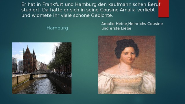 Er hat in Frankfurt und Hamburg den kaufmannischen Beruf studiert. Da hatte er sich in seine Cousinc Amalia verliebt und widmete ihr viele schone Gedichte.  Hamburg Amalie Heine,Heinrichs Cousine und erste Liebe