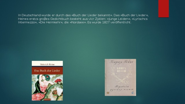 In Deutschland wurde er durch das «Buch der Lieder bekannt». Das «Buch der Lieder», Heines erstcs groβes Gedichtbuch besteht aus vicr Zyklen: «Junge Leiden», «Lyrischcs Intermezzo», «Die Heimkehr», die «Nordsee». Es wurde 1827 veröffentlicht.