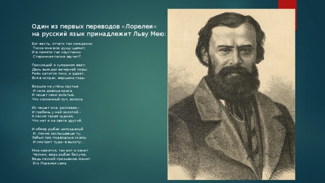 Один из первых переводов «Лорелеи» на русский язык принадлежит Льву Мею: Бог весть, отчего так нежданно  Тоска мне всю душу щемит, И в памяти так неустанно  Старинная песня звучит? Прохладой и сумраком веет; День выждал вечерней поры; Рейн катится тихо, и рдеет, Вся в искрах, вершина горы. Взошла на утёсы крутые  И села девица-краса, И чешет свои золотые, Что солнечный луч, волоса. Их чешет она, распевая,- И гребень у ней золотой,- А песня такая чудная, Что нет и на свете другой. И обмер рыбак запоздалый  И, песню заслышавши ту, Забыл про подводные скалы  И смотрит туда- в высоту... Мне кажется, так вот и канет  Челнок, ведь рыбак без ума, Ведь песней призывною манит  Его Лорелея сама .