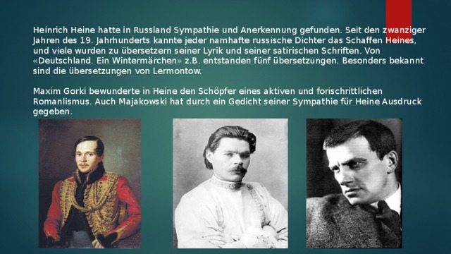 Heinrich Heine hatte in Russland Sympathie und Anerkennung gefunden. Seit den zwanziger Jahren des 19. Jahrhunderts kannte jeder namhafte russische Dichter das Schaffen Heines, und viele wurden zu übersetzern seiner Lyrik und seiner satirischen Schriften. Von «Deutschland. Ein Wintermärchen» z.B. entstanden fünf übersetzungen. Besonders bekannt sind die übersetzungen von Lermontow. Maxim Gorki bewunderte in Heine den Schöpfer eines aktiven und forischrittlichen Romanlismus. Auch Majakowski hat durch ein Gedicht seiner Sympathie für Heine Ausdruck gegeben.