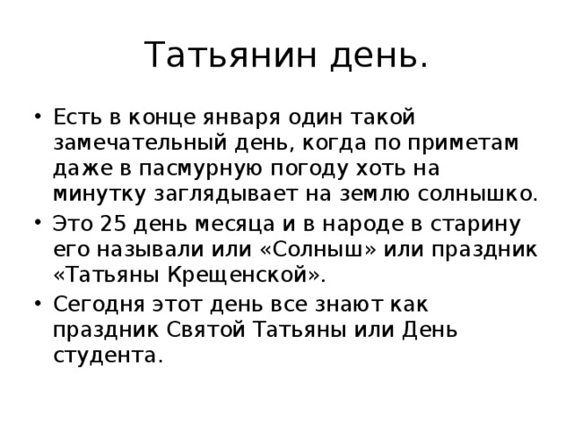 Татьянин день. Есть в конце января один такой замечательный день, когда по приметам даже в пасмурную погоду хоть на минутку заглядывает на землю солнышко. Это 25 день месяца и в народе в старину его называли или «Солныш» или праздник «Татьяны Крещенской». Сегодня этот день все знают как праздник Святой Татьяны или День студента. 