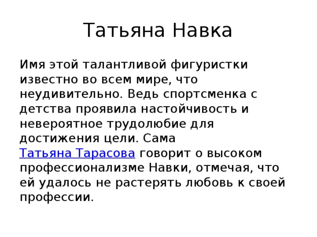 Татьяна Навка Имя этой талантливой фигуристки известно во всем мире, что неудивительно. Ведь спортсменка с детства проявила настойчивость и невероятное трудолюбие для достижения цели. Сама  Татьяна Тарасова  говорит о высоком профессионализме Навки, отмечая, что ей удалось не растерять любовь к своей профессии. 