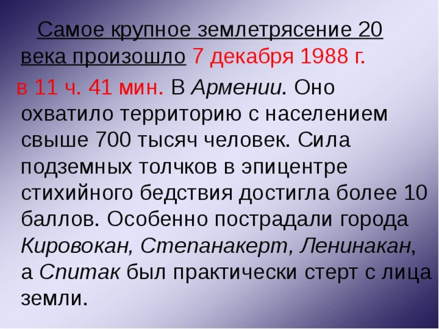  Самое крупное землетрясение 20 века произошло  7 декабря 1988 г.  в 11 ч. 41 мин. В Армении . Оно охватило территорию с населением свыше 700 тысяч человек. Сила подземных толчков в эпицентре стихийного бедствия достигла более 10 баллов. Особенно пострадали города Кировокан, Степанакерт, Ленинакан , а Спитак был практически стерт с лица земли.  
