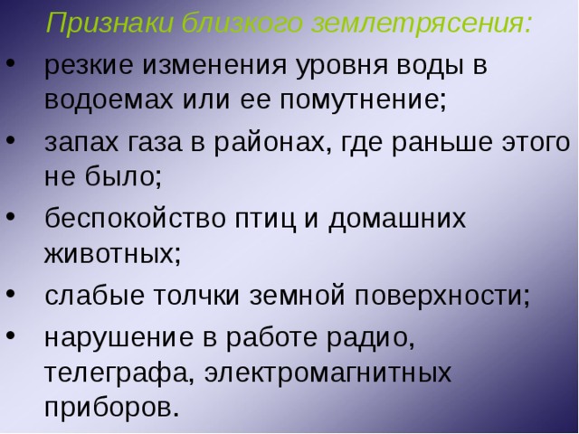 Признаки близкого землетрясения: резкие изменения уровня воды в водоемах или ее помутнение; запах газа в районах, где раньше этого не было; беспокойство птиц и домашних животных; слабые толчки земной поверхности; нарушение в работе радио, телеграфа, электромагнитных приборов. 