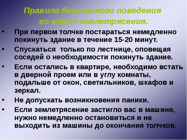Правила безопасного поведения во время землетрясения. При первом толчке постараться немедленно покинуть здание в течение 15-20 минут. Спускаться только по лестнице, оповещая соседей о необходимости покинуть здание. Если остались в квартире, необходимо встать в дверной проем или в углу комнаты, подальше от окон, светильников, шкафов и зеркал. Не допускать возникновения паники. Если землетрясение застигло вас в машине, нужно немедленно остановиться и не выходить из машины до окончания толчков. 
