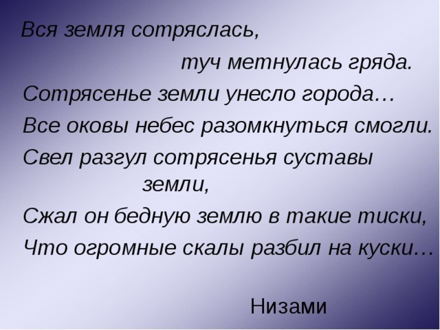  Вся земля сотряслась,  туч метнулась гряда.  Сотрясенье земли унесло города…  Все оковы небес разомкнуться смогли.  Свел разгул сотрясенья суставы земли,  Сжал он бедную землю в такие тиски,  Что огромные скалы разбил на куски…  Низами 