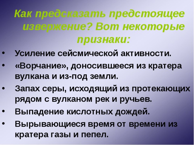  Как предсказать предстоящее извержение? Вот некоторые признаки: Усиление сейсмической активности. «Ворчание», доносившееся из кратера вулкана и из-под земли. Запах серы, исходящий из протекающих рядом с вулканом рек и ручьев. Выпадение кислотных дождей. Вырывающиеся время от времени из кратера газы и пепел. 