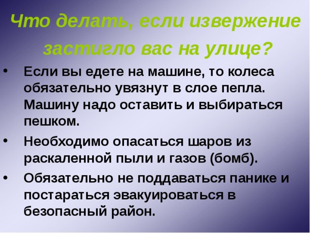 Что делать, если извержение застигло вас на улице? Если вы едете на машине, то колеса обязательно увязнут в слое пепла. Машину надо оставить и выбираться пешком. Необходимо опасаться шаров из раскаленной пыли и газов (бомб). Обязательно не поддаваться панике и постараться эвакуироваться в безопасный район. 