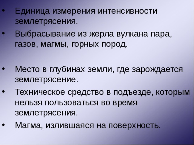Единица измерения интенсивности землетрясения. Выбрасывание из жерла вулкана пара, газов, магмы, горных пород. Место в глубинах земли, где зарождается землетрясение. Техническое средство в подъезде, которым нельзя пользоваться во время землетрясения. Магма, излившаяся на поверхность. 