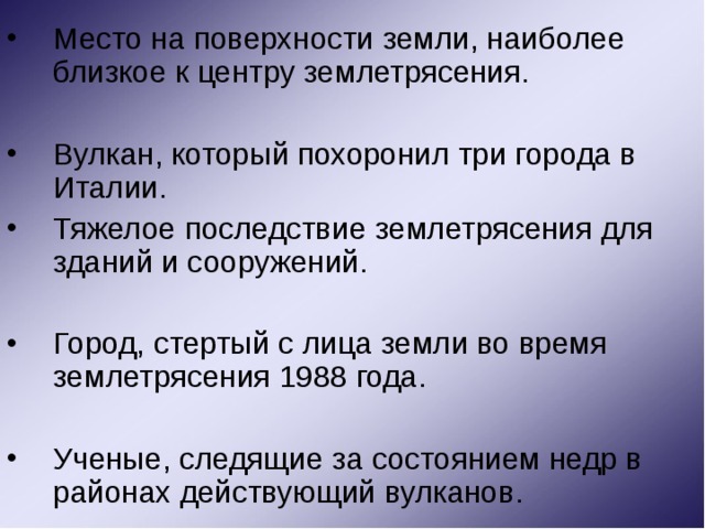 Место на поверхности земли, наиболее близкое к центру землетрясения. Вулкан, который похоронил три города в Италии. Тяжелое последствие землетрясения для зданий и сооружений. Город, стертый с лица земли во время землетрясения 1988 года. Ученые, следящие за состоянием недр в районах действующий вулканов. 