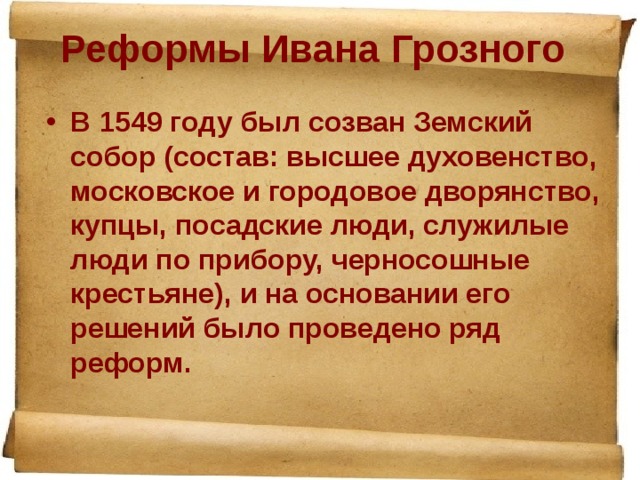 Реформы Ивана Грозного   В 1549 году был созван Земский собор (состав: высшее духовенство, московское и городовое дворянство, купцы, посадские люди, служилые люди по прибору, черносошные крестьяне), и на основании его решений было проведено ряд реформ.  
