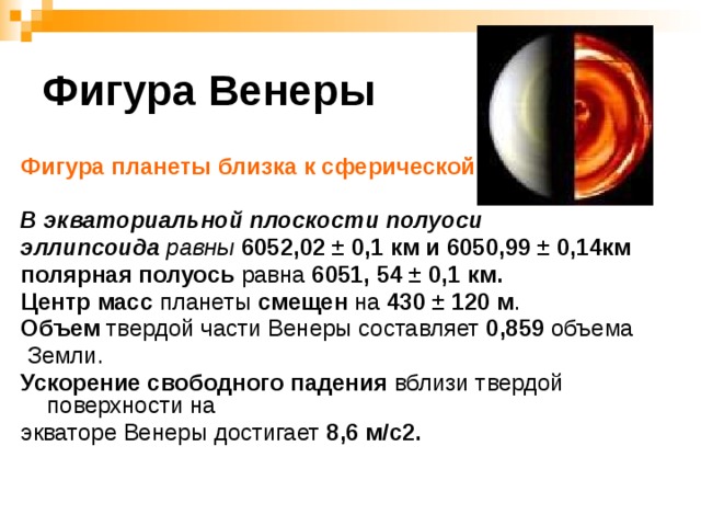 Фигура Венеры Фигура планеты близка к сферической .  В экваториальной плоскости полуоси эллипсоида  равны  6052,02 ± 0,1 км и 6050,99 ± 0,14км полярная полуось равна 6051, 54 ± 0,1 км. Центр масс планеты смещен на 430 ± 120 м . Объем твердой части Венеры составляет 0,859 объема  Земли. Ускорение свободного падения вблизи твердой поверхности на экваторе Венеры достигает 8,6 м/с2.  