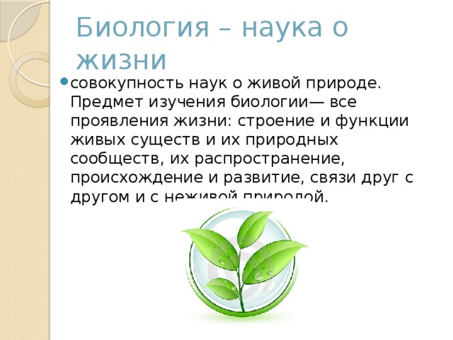 Биология – наука о жизни совокупность наук о живой природе. Предмет изучения биологии— все проявления жизни: строение и функции живых существ и их природных сообществ, их распространение, происхождение и развитие, связи друг с другом и с неживой природой. 