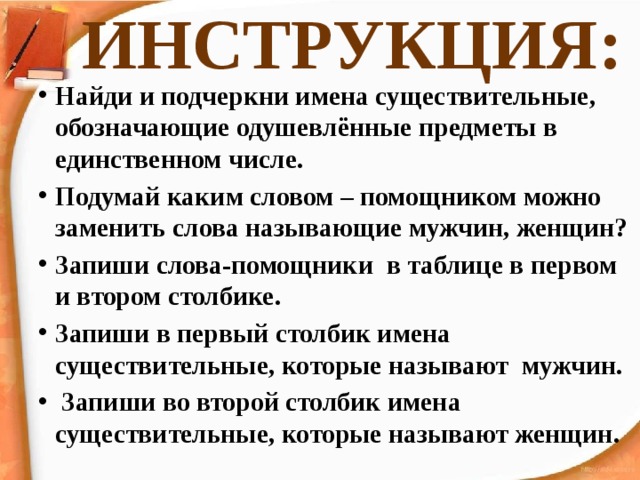 ИНСТРУКЦИЯ: Найди и подчеркни имена существительные, обозначающие одушевлённые предметы в единственном числе. Подумай каким словом – помощником можно заменить слова называющие мужчин, женщин? Запиши слова-помощники в таблице в первом и втором столбике. Запиши в первый столбик имена существительные, которые называют мужчин.  Запиши во второй столбик имена существительные, которые называют женщин. 