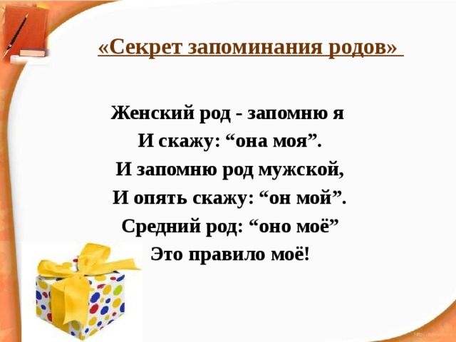 «Секрет запоминания родов»   Женский род - запомню я И скажу: “она моя”. И запомню род мужской, И опять скажу: “он мой”. Средний род: “оно моё” Это правило моё! 