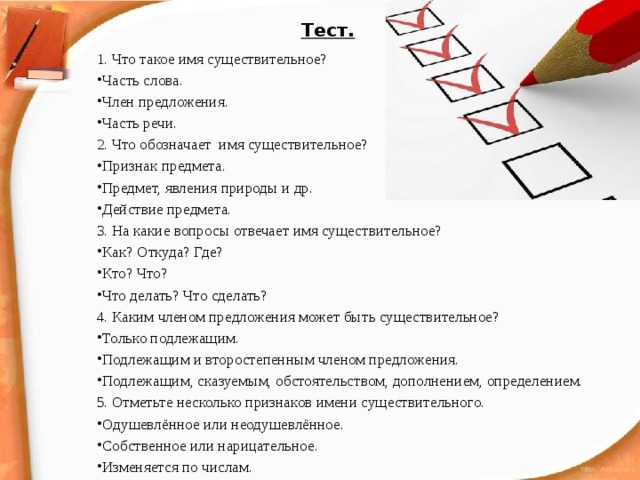 Тест.   1. Что такое имя существительное?  Часть слова. Член предложения. Часть речи. 2. Что обозначает имя существительное?  Признак предмета. Предмет, явления природы и др. Действие предмета. 3. На какие вопросы отвечает имя существительное? Как? Откуда? Где? Кто? Что? Что делать? Что сделать? 4. Каким членом предложения может быть существительное?  Только подлежащим. Подлежащим и второстепенным членом предложения. Подлежащим, сказуемым, обстоятельством, дополнением, определением. 5. Отметьте несколько признаков имени существительного.  Одушевлённое или неодушевлённое. Собственное или нарицательное. Изменяется по числам. 