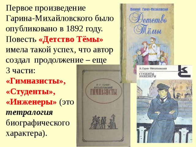 Первое произведение Гарина-Михайловского было опубликовано в 1892 году. Повесть «Детство Тёмы» имела такой успех, что автор создал продолжение – еще 3 части: «Гимназисты», «Студенты», «Инженеры» (это тетралогия биографического характера). 