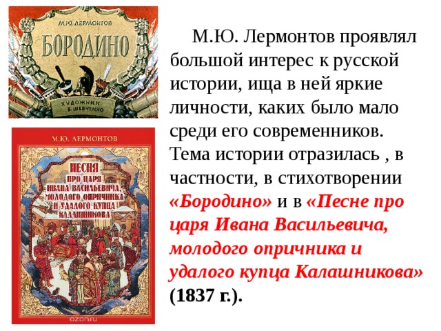  М.Ю. Лермонтов проявлял большой интерес к русской истории, ища в ней яркие личности, каких было мало среди его современников. Тема истории отразилась , в частности, в стихотворении «Бородино» и в «Песне про царя Ивана Васильевича, молодого опричника и удалого купца Калашникова» (1837 г.). 