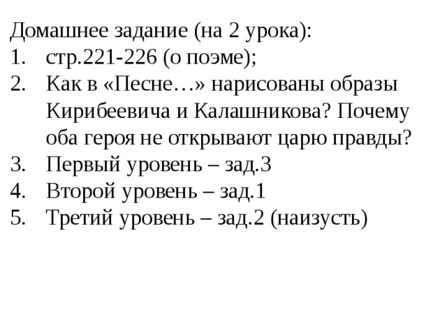 Домашнее задание (на 2 урока): стр.221-226 (о поэме); Как в «Песне…» нарисованы образы Кирибеевича и Калашникова? Почему оба героя не открывают царю правды? Первый уровень – зад.3 Второй уровень – зад.1 Третий уровень – зад.2 (наизусть) 