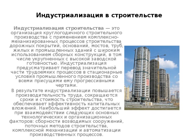 Индустриализация в строительстве Индустриализация строительства — это организация круглогодичного строительного производства с применением комплексно-механизированных процессов строительства дорожных покрытий, оснований, мостов, труб, жилых и промышленных зданий с широким использованием сборных конструкций, в том числе укрупненных с высокой заводской готовностью. Индустриализация предусматривает перевод значительной части трудоемких процессов в стационарные условия промышленного производства со всеми присущими ему прогрессивными чертами. В результате индустриализации повышается производительность труда, сокращаются сроки и стоимость строительства, что обеспечивает эффективность капитальных вложений. Наибольший эффект достигается при взаимодействии следующих основных технологических и организационных факторов: сборности возводимых сооружений, поточных методов строительства, комплексной механизации и автоматизации производственных процессов. 