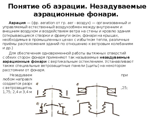 Понятие об аэрации. Незадуваемые аэрационные фонари.  Аэрация  — (фр. aeration от гр. аer - воздух) — организованный и управляемый естественный воздухообмен между внутренним и внешним воздухом и воздействием ветра на стены и кровлю здания (открывающиеся створки и фрамуги окон, фонари на крышах, необходимые в промышленных цехах с избытком тепла, различные приёмы расположения зданий по отношению к ветровым колебаниям и др.)  Для обеспечения одновременной работы вытяжных отверстий с обеих сторон фонаря применяют так называемые незадуваемые аэрационные фонари с вертикальным остеклением. Устанавливают также специальные ветрозащитные панели (щиты) на некотором расстоянии от фонаря.  Незадуваемые аэрационные фонари работают на вытяжку при любом направлении ветра, так как с подветренной их стороны создается разрежение воздуха благодаря срыву струй ветра с ветрозащитных панелей. Высота проемов фонарей принята 1,25; 1,75; 2,4 и 3,4 м. 