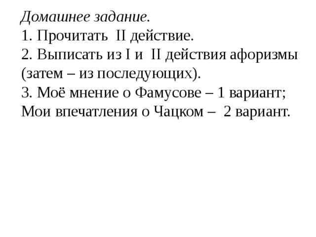 Домашнее задание. 1. Прочитать II действие. 2. Выписать из I и II действия афоризмы (затем – из последующих). 3. Моё мнение о Фамусове – 1 вариант; Мои впечатления о Чацком – 2 вариант.