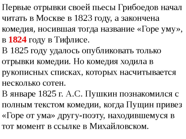 Первые отрывки своей пьесы Грибоедов начал читать в Москве в 1823 году, а закончена комедия, носившая тогда название «Горе уму», в 1824 году в Тифлисе. В 1825 году удалось опубликовать только отрывки комедии. Но комедия ходила в рукописных списках, которых насчитывается несколько сотен. В январе 1825 г. А.С. Пушкин познакомился с полным текстом комедии, когда Пущин привез «Горе от ума» другу-поэту, находившемуся в тот момент в ссылке в Михайловском. 