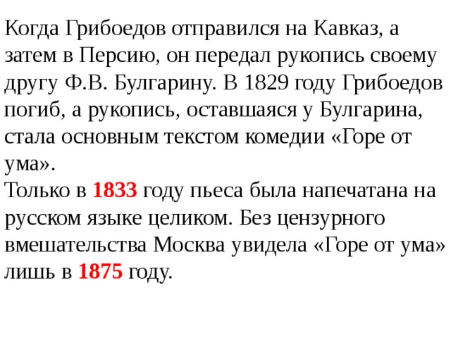 Когда Грибоедов отправился на Кавказ, а затем в Персию, он передал рукопись своему другу Ф.В. Булгарину. В 1829 году Грибоедов погиб, а рукопись, оставшаяся у Булгарина, стала основным текстом комедии «Горе от ума». Только в 1833 году пьеса была напечатана на русском языке целиком. Без цензурного вмешательства Москва увидела «Горе от ума» лишь в 1875 году.