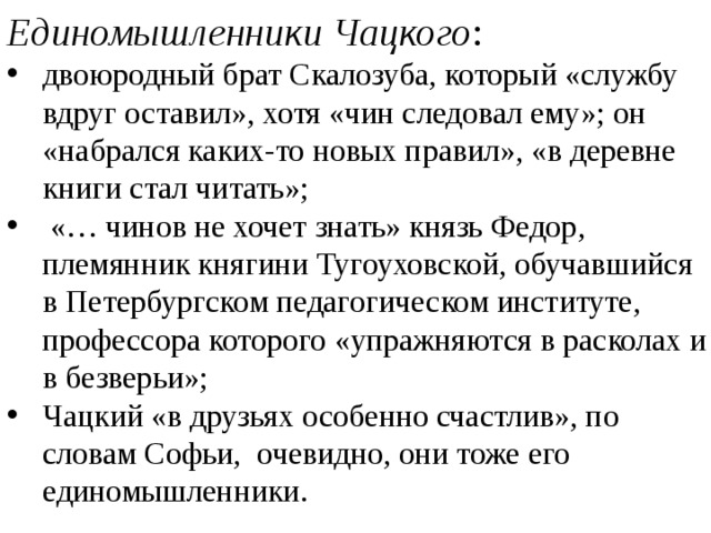 Единомышленники Чацкого : двоюродный брат Скалозуба, который «службу вдруг оставил», хотя «чин следовал ему»; он «набрался каких-то новых правил», «в деревне книги стал читать»;  «… чинов не хочет знать» князь Федор, племянник княгини Тугоуховской, обучавшийся в Петербургском педагогическом институте, профессора которого «упражняются в расколах и в безверьи»; Чацкий «в друзьях особенно счастлив», по словам Софьи, очевидно, они тоже его единомышленники. 