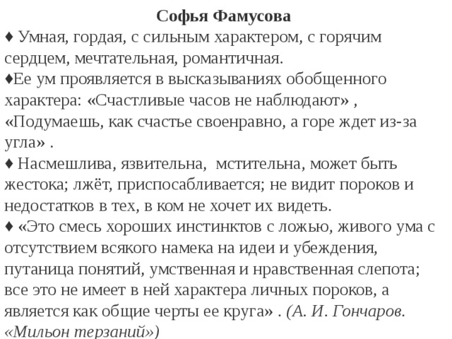 Софья Фамусова ♦ Умная, гордая, с сильным характером, с горячим сердцем, мечтательная, романтичная. ♦ Ее ум проявляется в высказываниях обобщенного характера: «Счастливые часов не наблюдают» , «Подумаешь, как счастье своенравно, а горе ждет из-за угла» . ♦ Насмешлива, язвительна, мстительна, может быть жестока; лжёт, приспосабливается; не видит пороков и недостатков в тех, в ком не хочет их видеть. ♦ «Это смесь хороших инстинктов с ложью, живого ума с отсутствием всякого намека на идеи и убеждения, путаница понятий, умственная и нравственная слепота; все это не имеет в ней характера личных пороков, а является как общие черты ее круга» . (А. И. Гончаров. «Мильон терзаний»)