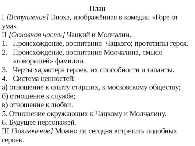 План I [Вступление] Эпоха, изображённая в комедии «Горе от ума». II [Основная часть] Чацкий и Молчалин. Происхождение, воспитание Чацкого; прототипы героя. Происхождение, воспитание Молчалина, смысл «говорящей» фамилии. Черты характера героев, их способности и таланты. Система ценностей: а) отношение к опыту старших, к московскому обществу; б) отношение к службе; в) отношение к любви. 5. Отношение окружающих к Чацкому и Молчалину. 6. Будущее персонажей. III [Заключение] Можно ли сегодня встретить подобных героев. 