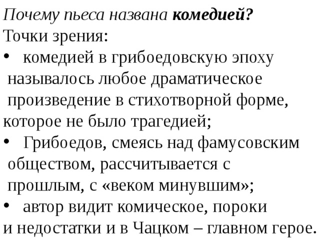 Почему пьеса названа комедией? Точки зрения: комедией в грибоедовскую эпоху называлось любое драматическое произведение в стихотворной форме, которое не было трагедией; Грибоедов, смеясь над фамусовским обществом, рассчитывается с прошлым, с «веком минувшим»; автор видит комическое, пороки и недостатки и в Чацком – главном герое.