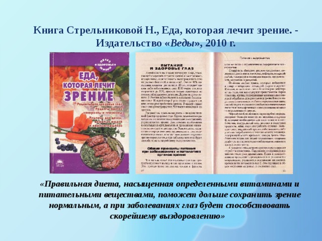 Книга Стрельниковой Н., Еда, которая лечит зрение. - Издательство « Веды », 2010 г. «Правильная диета, насыщенная определенными витаминами и питательными веществами, поможет дольше сохранить зрение нормальным, а при заболеваниях глаз будет способствовать скорейшему выздоровлению» 