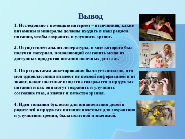 Вывод 1.  Исследовано с помощью интернет – источников, какие витамины и минералы должны входить в наш рацион питания, чтобы сохранить и улучшить зрение. 2. Осуществлён анализ литературы, в ходе которого был получен материал, позволяющий составить меню из доступных продуктов питания полезных для глаз. 3. По результатам анкетирования было установлено, что мои одноклассники владеют не полной информацией и не знают, какие полезные вещества содержатся в продуктах питания и как они могут сохранить и улучшить состояние глаз, а значит и качество зрения. 4. Идея создания буклетов для ознакомления детей и родителей о продуктах питания полезных для сохранения и улучшения зрения, была полезной и значимой. 