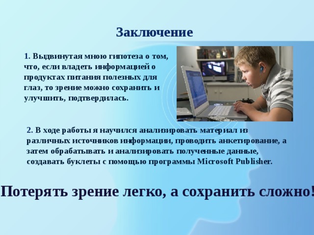 Заключение 1.  Выдвинутая мною гипотеза о том, что, если владеть информацией о продуктах питания полезных для глаз, то зрение можно сохранить и улучшить, подтвердилась. 2.  В ходе работы я научился анализировать материал из различных источников информации, проводить анкетирование, а затем обрабатывать и анализировать полученные данные, создавать буклеты с помощью программы Microsoft Publisher. Потерять зрение легко, а сохранить сложно! 