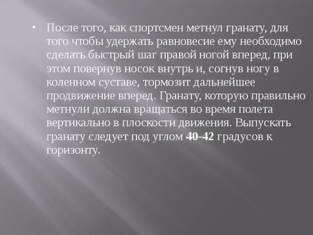 После того, как спортсмен метнул гранату, для того чтобы удержать равновесие ему необходимо сделать быстрый шаг правой ногой вперед, при этом повернув носок внутрь и, согнув ногу в коленном суставе, тормозит дальнейшее продвижение вперед. Гранату, которую правильно метнули  должна вращаться во время полета вертикально в плоскости движения. Выпускать гранату следует под углом 40-42 градусов к горизонту. 
