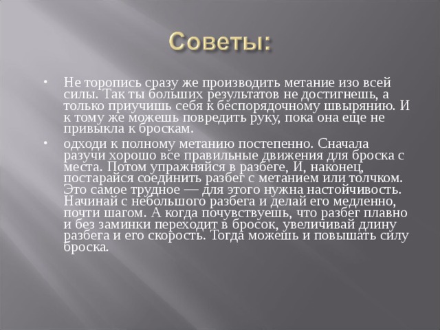 Не торопись сразу же производить метание изо всей силы. Так ты больших результатов не достигнешь, а только приучишь себя к беспорядочному швырянию. И к тому же можешь повредить руку, пока она еще не привыкла к броскам. одходи к полному метанию постепенно. Сначала разучи хорошо все правильные движения для броска с места. Потом упражняйся в разбеге, И, наконец, постарайся соединить разбег с метанием или толчком. Это самое трудное — для этого нужна настойчивость. Начинай с небольшого разбега и делай его медленно, почти шагом. А когда почувствуешь, что разбег плавно и без заминки переходит в бросок, увеличивай длину разбега и его скорость. Тогда можешь и повышать силу броска. 